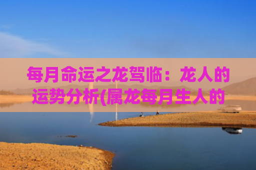 每月命运之龙驾临：龙人的运势分析(属龙每月生人的命运)