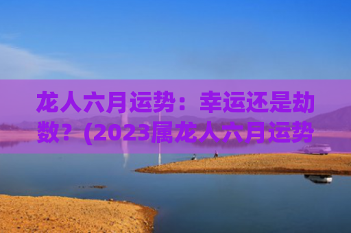 龙人六月运势：幸运还是劫数？(2023属龙人六月运势)