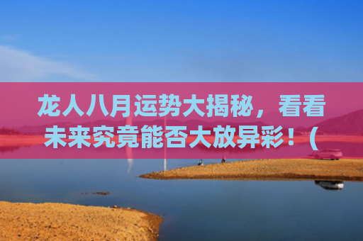 龙人八月运势大揭秘，看看未来究竟能否大放异彩！(属龙人2023年农历八月运势)
