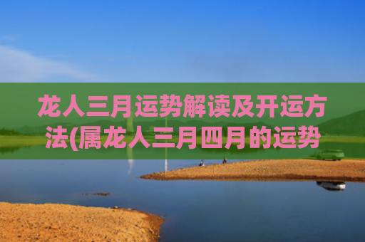 龙人三月运势解读及开运方法(属龙人三月四月的运势)