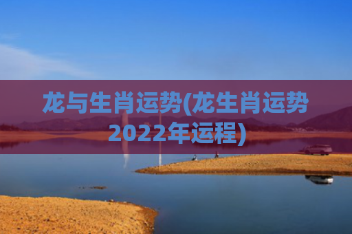 龙与生肖运势(龙生肖运势2022年运程)