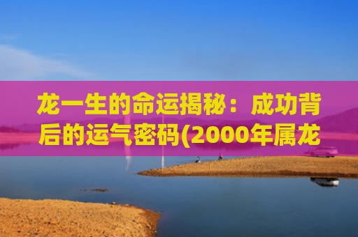 龙一生的命运揭秘：成功背后的运气密码(2000年属龙一生命运如何)