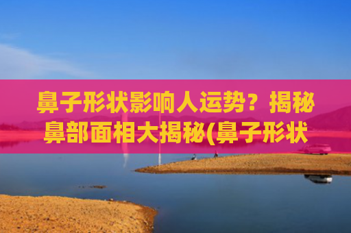 鼻子形状影响人运势？揭秘鼻部面相大揭秘(鼻子形状大全)