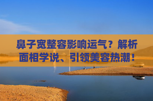 鼻子宽整容影响运气？解析面相学说、引领美容热潮！(鼻子宽怎么缩小不整容)