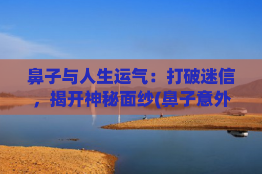 鼻子与人生运气：打破迷信，揭开神秘面纱(鼻子意外受伤影响运气吗)