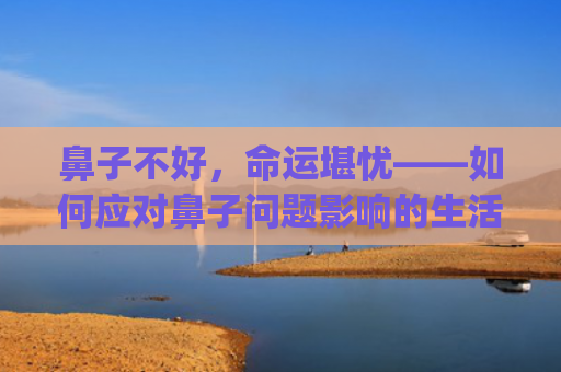 鼻子不好，命运堪忧——如何应对鼻子问题影响的生活及工作(鼻子塌的人是不是命运不好)