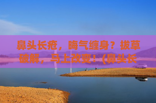 鼻头长疮，晦气缠身？拔草破解，马上改变！(鼻头长疮是什么原因)