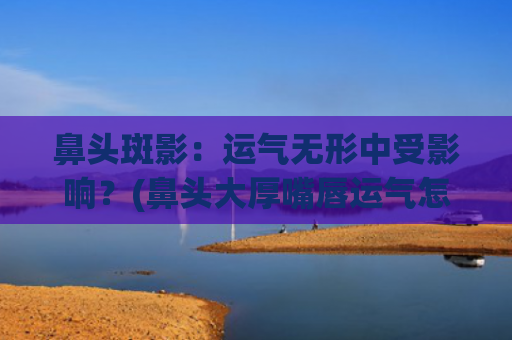 鼻头斑影：运气无形中受影响？(鼻头大厚嘴唇运气怎么样)