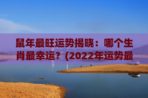 鼠年最旺运势揭晓：哪个生肖最幸运？(2022年运势最旺的星座)
