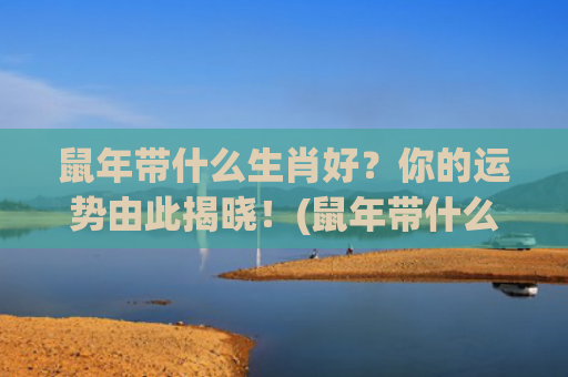 鼠年带什么生肖好？你的运势由此揭晓！(鼠年带什么生肖好运)