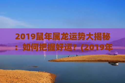 2019鼠年属龙运势大揭秘：如何把握好运？(2019年属龙的多大年龄)
