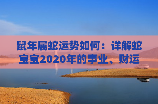 鼠年属蛇运势如何：详解蛇宝宝2020年的事业、财运和感情(属蛇的2022年运势怎么样)