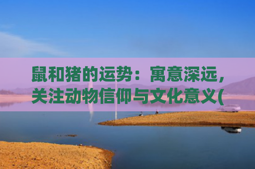 鼠和猪的运势：寓意深远，关注动物信仰与文化意义(猪鼠2023年运势详解全年)