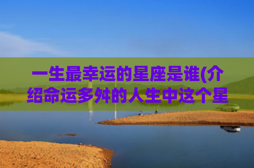 一生最幸运的星座是谁(介绍命运多舛的人生中这个星座最容易走运)