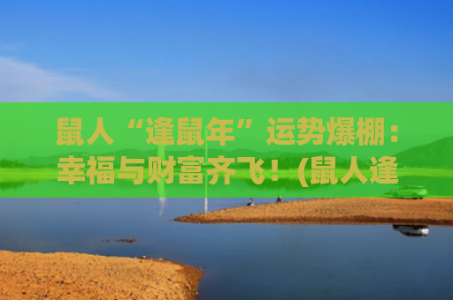 鼠人“逢鼠年”运势爆棚：幸福与财富齐飞！(鼠人逢鼠年运势)