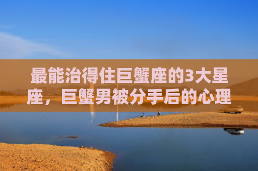 最能治得住巨蟹座的3大星座，巨蟹男被分手后的心理