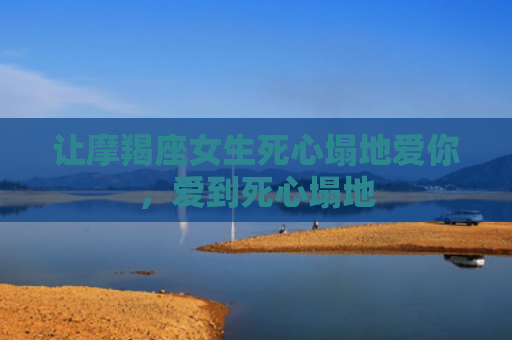 让摩羯座女生死心塌地爱你，爱到死心塌地