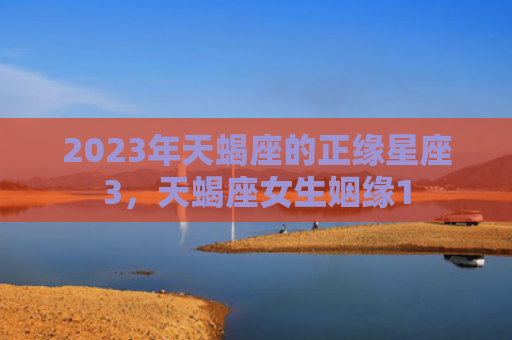 2023年天蝎座的正缘星座3，天蝎座女生姻缘1