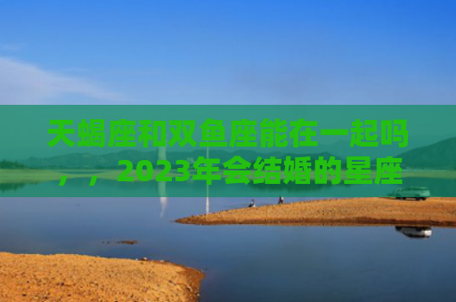 天蝎座和双鱼座能在一起吗，，2023年会结婚的星座配对2