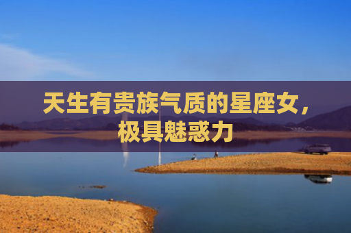 天生有贵族气质的星座女，极具魅惑力