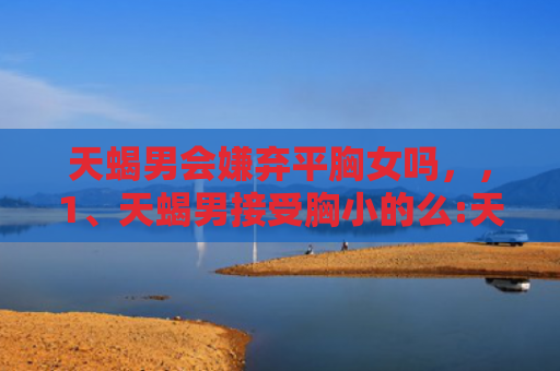 天蝎男会嫌弃平胸女吗，，1、天蝎男接受胸小的么:天蝎男喜欢女生怎样打扮？