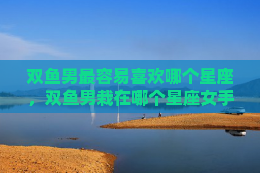 双鱼男最容易喜欢哪个星座，双鱼男栽在哪个星座女手里