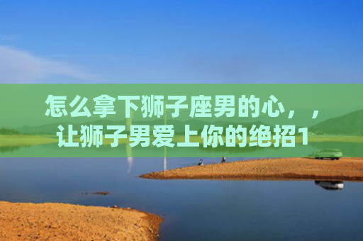 怎么拿下狮子座男的心，，让狮子男爱上你的绝招1