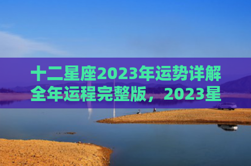 十二星座2023年运势详解全年运程完整版，2023星座运势及运程详解