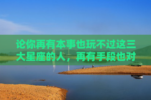 论你再有本事也玩不过这三大星座的人，再有手段也对付不了的星座1