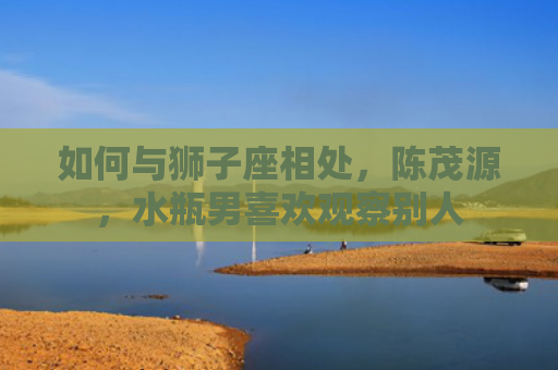如何与狮子座相处，陈茂源，水瓶男喜欢观察别人
