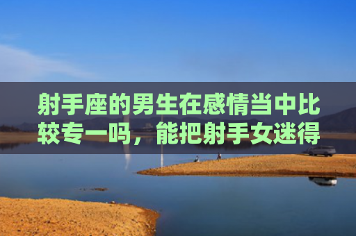 射手座的男生在感情当中比较专一吗，能把射手女迷得死死的星座