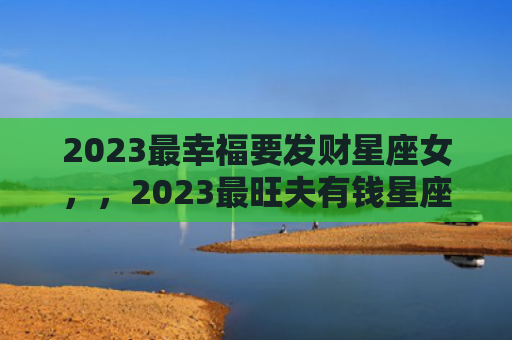 2023最幸福要发财星座女，，2023最旺夫有钱星座女命好1