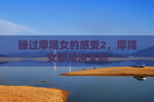 睡过摩羯女的感受2，摩羯女都是渣女吗