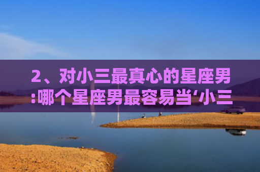 2、对小三最真心的星座男:哪个星座男最容易当‘小三’，最容易养小三的生肖男