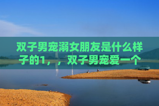 双子男宠溺女朋友是什么样子的1，，双子男宠爱一个人的方式1