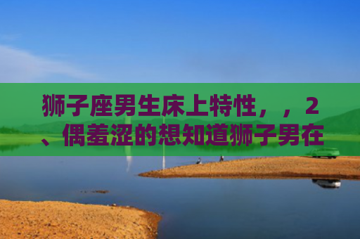 狮子座男生床上特性，，2、偶羞涩的想知道狮子男在床上是怎样的