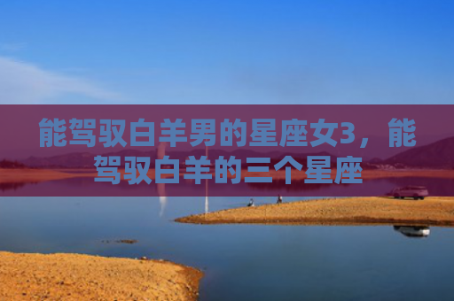 能驾驭白羊男的星座女3，能驾驭白羊的三个星座