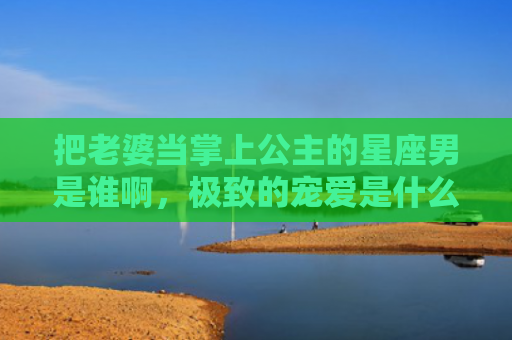 把老婆当掌上公主的星座男是谁啊，极致的宠爱是什么意思