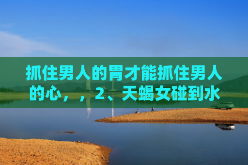 抓住男人的胃才能抓住男人的心，，2、天蝎女碰到水瓶男必死:当天蝎女遇上水瓶男会是什么样的场景