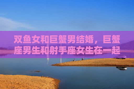 双鱼女和巨蟹男结婚，巨蟹座男生和射手座女生在一起合适吗