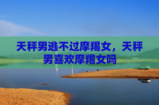 天秤男逃不过摩羯女，天秤男喜欢摩羯女吗