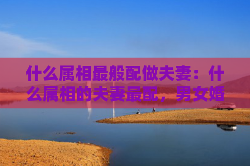 什么属相最般配做夫妻：什么属相的夫妻最配，男女婚姻属相配对表