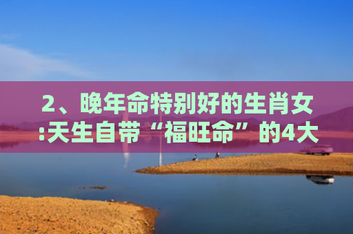 2、晚年命特别好的生肖女:天生自带“福旺命”的4大生肖女是什么？，女人最好命的三种生肖