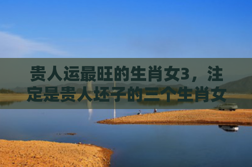 贵人运最旺的生肖女3，注定是贵人坯子的三个生肖女,，嫁得富贵还越活越美!