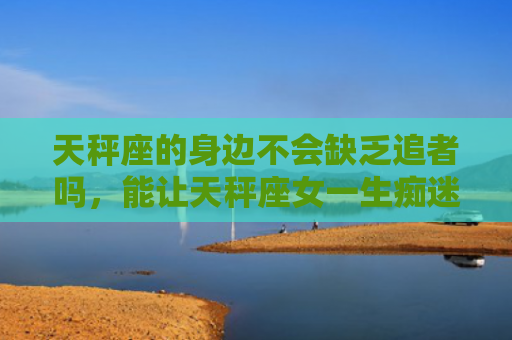 天秤座的身边不会缺乏追者吗，能让天秤座女一生痴迷的星座