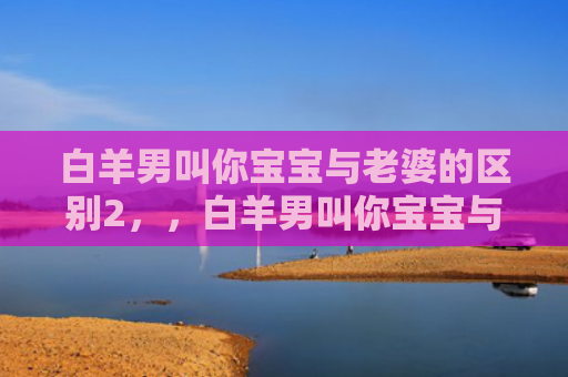 白羊男叫你宝宝与老婆的区别2，，白羊男叫你宝宝与老婆的区别3