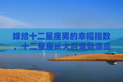 嫁给十二星座男的幸福指数，十二星座长大后谁最漂亮排名