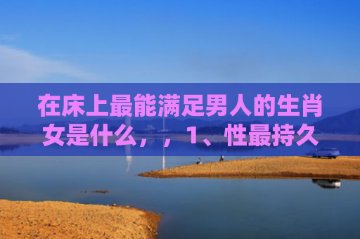 在床上最能满足男人的生肖女是什么，，1、性最持久的生肖女:女人味最浓的生肖女