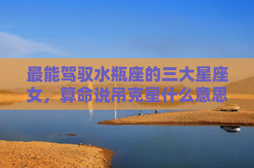最能驾驭水瓶座的三大星座女，算命说吊克星什么意思