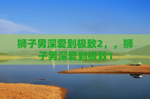 狮子男深爱到极致2，，狮子男深爱到极致1